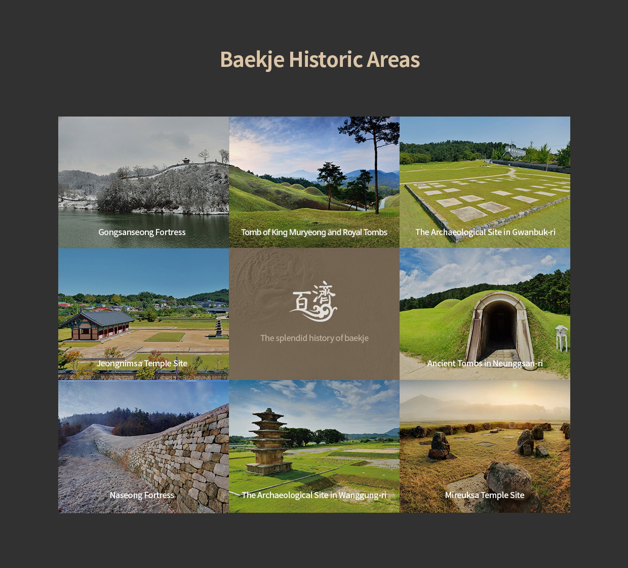 BAEJKJE HISTORIC AREAS - The splendid history of baekje - Gongsanseong Fortress, Ancient Tombs in Songsan-ri, The Archaeological Site in Gwanbuk-ri, Jeongnimsa Temple Site, Ancient Tombs in Neunggsan-ri, Naseong Fortress, The Archaeological Site in Wanggung-ri, Mireuksa Temple Site