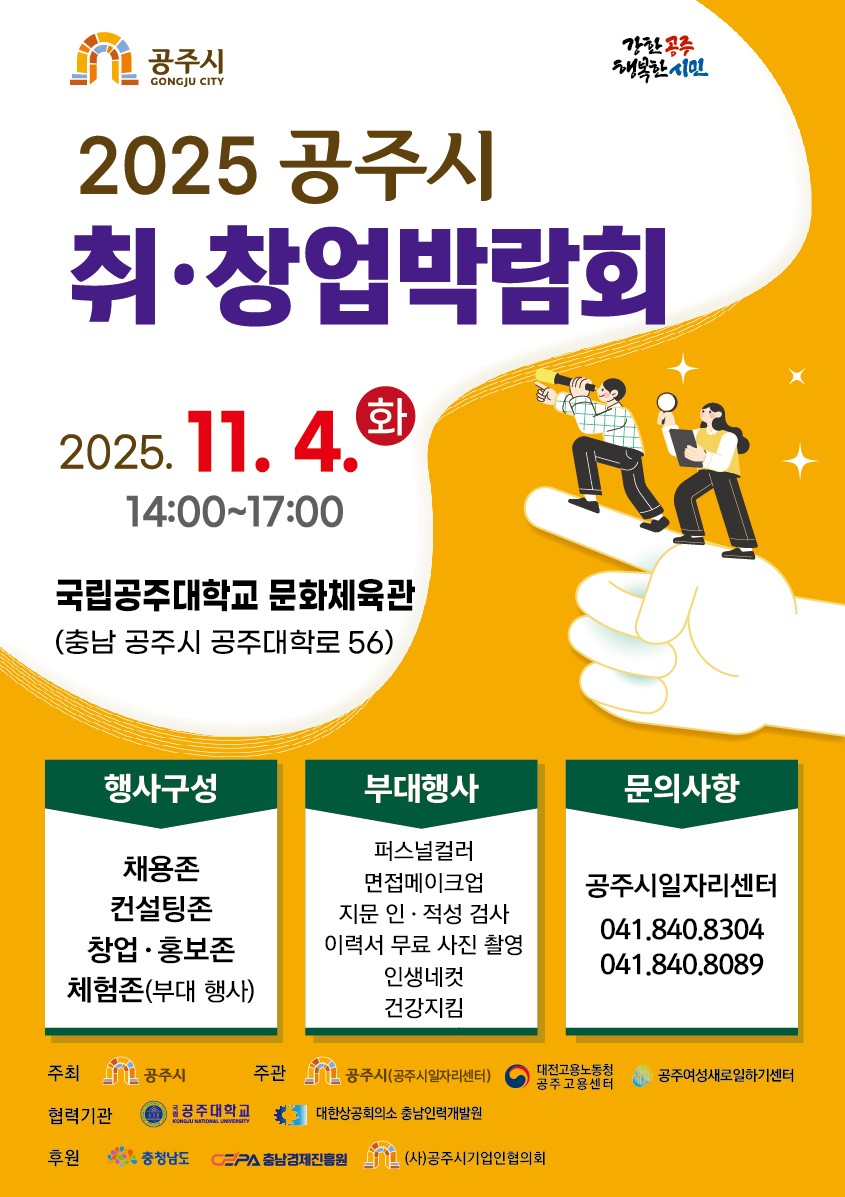 2025 공주시 취·창업박람회 2025.11.4(화) 14:00~17:00 국립공주대학교 문화체육관 (충남 공주시 공주대학로 56) /
    행사구성 : 채용존, 컨설팅존, 창업·홍보존, 체험존(부대 행사) / 부대행사 : 퍼스널컬러, 면접메이크업, 지문 인·적성 검사, 이력서 무료 사진 촬영, 인생네컷, 건강지킴 / 문의사항 : 공주시일자리센터 041.840.8304, 041.840.8089 / 
    주최: 공주시, 주관: 공주시(공주시일자리센터),대전고용노동청 공주고용센터,공주여성새로일하기센터 / 협력기관: 공주대학교, 대한상공회의소 충남인력개발원 / 후원: 충청남도, 충남경제진흥원, (사)공주시기업인협의회