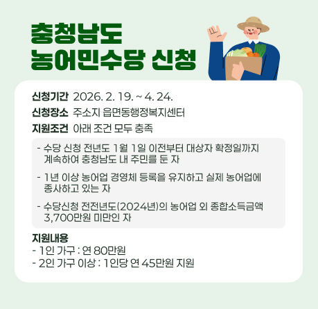 충청남도 농어민수당 신청
신청기간  2026. 2. 19. ~ 4. 24.
신청장소  주소지 읍면동행정복지센터
지원조건  아래 조건 모두 충족
- 수당 신청 전년도 1월 1일 이전부터 대상자 확정일까지
   계속하여 충청남도 내 주민를 둔 자
- 1년 이상 농어업 경영체 등록을 유지하고 실제 농어업에
   종사하고 있는 자
- 수당신청 전전년도(2024년)의 농어업 외 종합소득금액
   3,700만원 미만인 자
지원내용 - 1인 가구 : 연 80만원 - 2인 가구 이상 : 1인당 연 45만원 지원