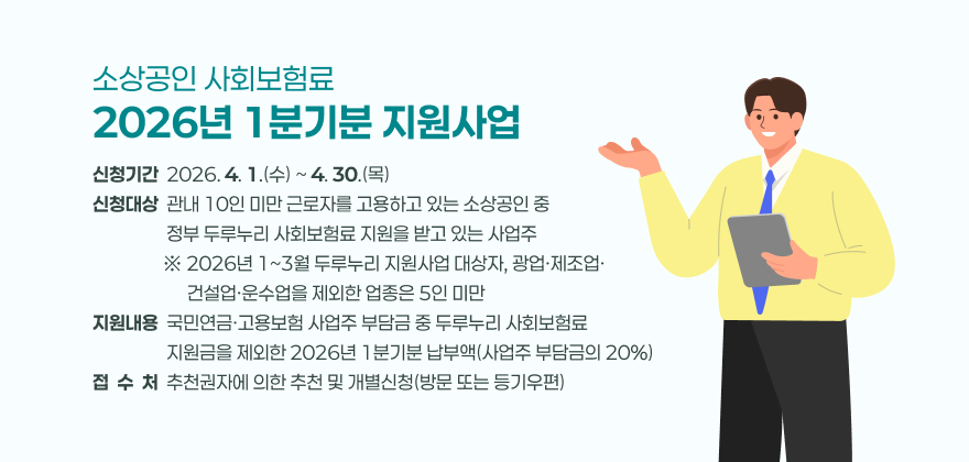 소상공인 사회보험료 2026년 1분기분 지원사업
2. 신청기간 : 2026. 4. 1.(수) ~ 4. 30.(목)
3. 신청대상 : 관내 10인 미만 근로자를 고용하고 있는 소상공인 중 정부 두루누리 사회보험료 지원을 받고 있는 사업주
※ 2026년 1~3월 두루누리 지원사업 대상자, 광업·제조업·건설업·운수업을 제외한 업종은 5인 미만
4. 지원내용 : 국민연금·고용보험 사업주 부담금 중 두루누리 사회보험료 지원금을 제외한 2026년 1분기분 납부액(사업주 부담금의 20%)
5. 접 수 처 : 사업장 소재 읍·면·동 행정복지센터